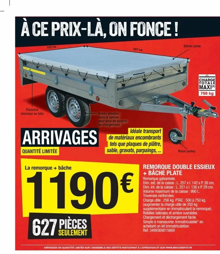 à ce prix-là, on fonce!  plancher intérieur en tôle  142 cm  leny  arrivages  quantité limitée  la remorque + bâche  627  pièces  seulement  roues placées sous la caisse pour plus de largeur de charge