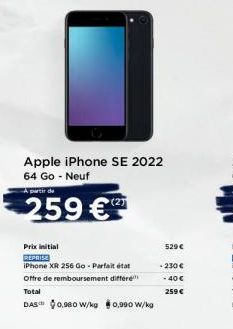 Apple iPhone SE 2022 64 Go - Neuf  A partir de  259 €  (2)  Prix initial  REPRISE  iPhone XR 256 Go - Parfait état Offre de remboursement différe Total  DAS 0,980 W/kg 0,990 W/kg  529 €  - 230€  -40 €