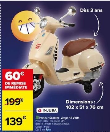 60€  DE REMISE IMMÉDIATE  199€  139€  INJUSA  Porteur Scooter Vespa 12 Volts  Phares LED et connexion MP3 Batterie 12 vots et chargeur inclus.  Colors: Noire  Dès 3 ans  Dès 3 ans  Dimensions : 102 x 