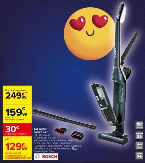 Prix payé en caisse  24999  159,99  dont 1 € d'éco-participation  30€  Remboursés par BOSCH  Soit  129⁹9  PRIX PAYÉ APRÈS REMISE IMMEDIATE ET REMBOURSEMENT DIFFÉRE  Aspirateur balai 2 en 1 Ref.: BCHBA