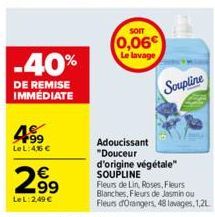 -40%  DE REMISE IMMEDIATE  F99 Le L: 4,56 €  €  2.99  Le L:2,49 €  SOIT  0,06€ Le lavage  Soupline  Adoucissant "Douceur d'origine végétale" SOUPLINE  Fleurs de Lin, Roses, Fleurs Blanches, Fleurs de 