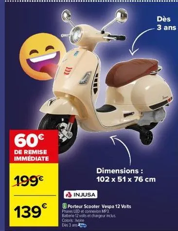 60€  de remise immédiate  199€  139€  dès  -3 ans  dimensions :  102 x 51 x 76 cm  injusa  porteur scooter vespa 12 volts  phares led et connexion mp3 batterie 12 volts et chargeur inclus coloris: ivo