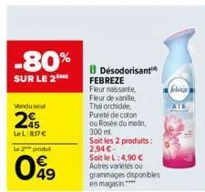 -80%  sur le 2  vendu seul  20  lel:837€  le 2 produ  049  b désodorisant  febreze fleur naissante,  fleur de vanille,  thai orchidée,  pureté de coton  ou rosée du matin,  300 ml.  soit les 2 produit