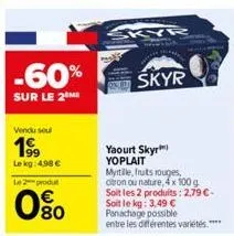 -60%  sur le 2  vendu sou  199  le kg: 4.98 €  le 2 produt  080  skyr  skyr  yaourt skyr yoplait  myrtille, fruits rouges, citron ou nature, 4x100 g soit les 2 produits: 2,79 €-soit le kg: 3,49 € pana