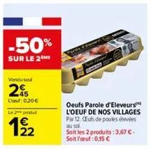 -50%  sur le 2  vendu soul  25  l'oeuf: 0,20 €  le 2 produ  22  oeufs parole d'eleveurs l'oeuf de nos villages par 12. ceufs de poules élevées au sol. soit les 2 produits: 3,67 € - soit l'oeuf: 0,15 €