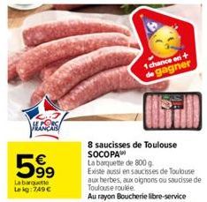 S  599  €  La barquette Le kg: 749 €  8 saucisses de Toulouse SOCOPA  La barquette de 800 g  Existe aussi en saucisses de Toulouse aux herbes, aux oignons ou saucisse de Toulouse roulée.  Au rayon Bou