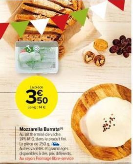 La pièce  350  Lekg: 14 €  Mozzarella Burrata  Au lait thermisé de vache. 24% M.G. dans le produit fini. La pièce de 250 g Autres variétés et grammages disponibles à des prix différents. Au rayon From