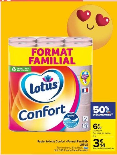 EMBALLAGE RECYCLABLE  FORMAT FAMILIAL  Lotus  Confort  DOUX  RESISTANT  Arus Taito  Surets  Papier toilette Confort <Format Familial  LOTUS  990  18 699  Rose ou blanc, 18 rouleaux.  Soit 3,15 € sur l