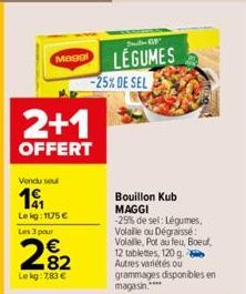 Magol  2+1  OFFERT  Vendu seu  191  Le kg: 1175 € Les 3 pour  282  Le kg: 7,83 €  -25% DE SEL  LEGUMES  Bouillon Kub MAGGI -25% de sel: Légumes, Volaille ou Dégraissée: Volalle, Pot au feu, Boeuf, 12 