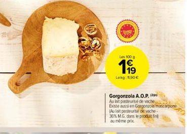 Les 100 g  199  Lekg: 11,90 €  Gorgonzola A.O.P. Au lait pasteurisé de vache  Existe aussi en Gorgonzola mascarpone  (Au lait pasteurise de vache- 36% M.G. dans le produit fin au même prix 