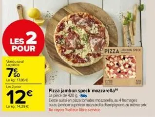 les 2  pour  vendu seul la piece  7%  le kg: 17.86 € les 2 pour  12€  lekg: 14,29 €  pizza jambon speck  pizza jambon speck mozzarella la pièce de 420 g  existe aussi en pizza tomates mozzarella, au 4