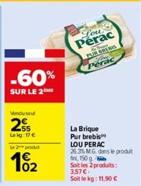 -60%  SUR LE 2  Vendu seul  255  Le kg: 17 €  Le 2 produit  102  Lou  Perac  PUR BREBIS Perac  La Brique  Pur brebis  LOU PERAC  26.3% M.G. dans le produit fini, 150 g.  Soit les 2 produits:  3,57 € -