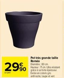 29% 990  Le pot  Pot très grande taille  Roméo Diamètre: 80 cm. Hauteur :71 cm. Ultra résistant  Existe en coloris gris anthracite, taupe et vert 