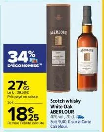 34%  d'économies  27%  le l: 39,50 € prix payé en caisse soit  1825  remise fidité dédute  aberlour  aberlour  scotch whisky white oak aberlour 40% vol, 70 d. soit 9,40 € sur la carte carrefour. 