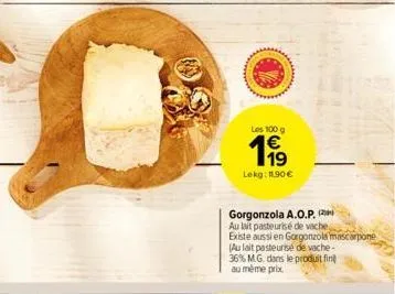 les 100 g  199  lekg: 11,90 €  gorgonzola a.o.p. au lait pasteurisé de vache existe aussi en gorgonzola mascarpone  (au lait pasteurise de vache- 36% m.g. dans le produit fin au même prix 