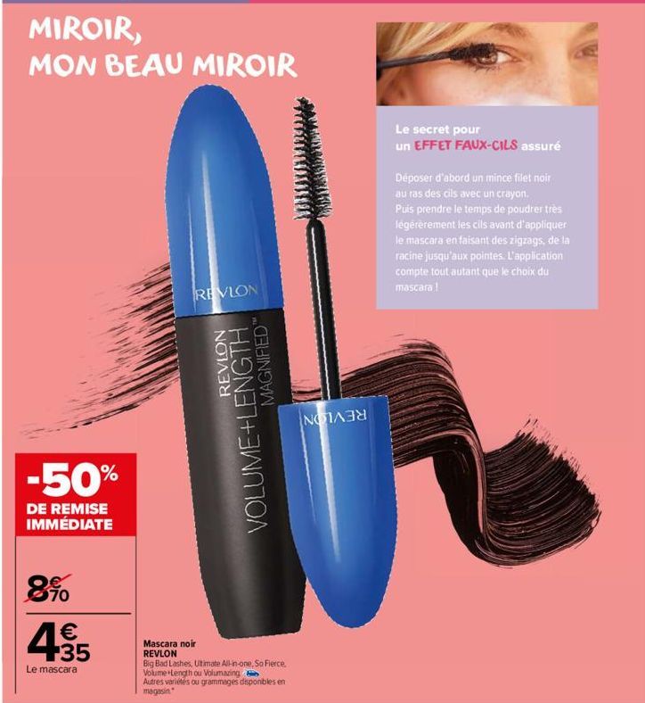 MIROIR,  MON BEAU MIROIR  -50%  DE REMISE IMMÉDIATE  890  4315  €  Le mascara  14 REVLON  REVLON  VOLUME+LENGTH  MAGNIFIED"  Mascara noir REVLON  Big Bad Lashes, Ultimate All-in-one, So Fierce. Volume