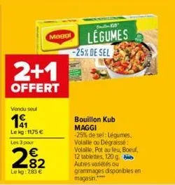 2+1  offert  vendu soul  19  lekg: 1175 € les 3 pour  282  €  le kg: 7,83 €  maggl  legumes  -25% de sel  bouillon kub maggi -25% de sel: légumes, volaille ou dégraissé volaille, pot au feu, boeuf, 12