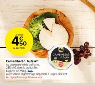 La pièce  € +50  Le kg: 18 €  Camembert di bufala  Au lait pasteurisé de bufflonne.  28% M.G. dans le produt fini.  CAMEMBERT  La pièce de 250 g.  Autre variété et grammage disponible à un prix différ