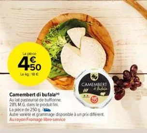 la pièce  € +50  le kg: 18 €  camembert di bufala  au lait pasteurisé de bufflonne.  28% m.g. dans le produt fini.  camembert  la pièce de 250 g.  autre variété et grammage disponible à un prix différ