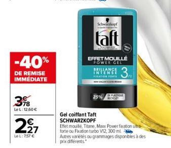 -40%  DE REMISE IMMÉDIATE  398  Le L: 12,60 €  227  €  Le L: 7,57 €  Schwarzkopf  taft  EFFET MOUILLÉ POWER GEL  3  BRILLANCE INTENSE FICATION FORTS  Gel coiffant Taft SCHWARZKOPF  DE PLASTIQUE RECYCL