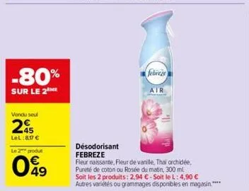 -80%  sur le 2 me  vendu seul  25  lel:8,17 €  le 2 produt  049  febreze  air  désodorisant febreze  fleur naissante, fleur de vanille, thai orchidée, pureté de coton ou rosée du matin, 300 ml  soit l