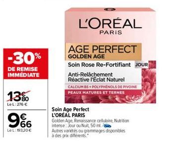 -30%  DE REMISE IMMÉDIATE  13%  Le L: 276 €  9%  €  Le L: 193,20 €  Soin Age Perfect L'ORÉAL PARIS  L'ORÉAL  PARIS  AGE PERFECT  GOLDEN AGE  Soin Rose Re-Fortifiant JOUR  Anti-Relâchement  Réactive l'