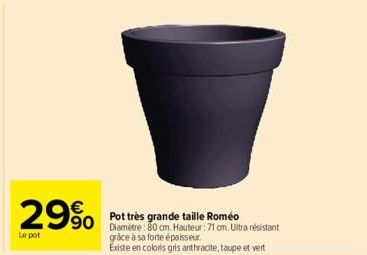 29%  Le pot  Pot très grande taille Roméo Diamètre: 80 cm Hauteur: 71 cm. Ultra résistant grâce à sa forte épaisseur.  Existe en coloris gris anthracite, taupe et vert 