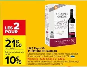 les 2  pour  les 2 pour  €  le l: 2,15 €  soit la fontaine à vin de 5 l  10%  5l  l'héritage carillan  cabernet sauvignon  i.g.p. pays d'oc  l'héritage de carillan  cabernet sauvignon rouge, merlot ro