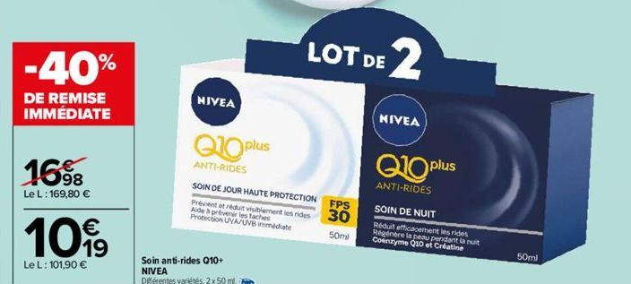 -40%  DE REMISE IMMÉDIATE  16%  98  Le L: 169,80 €  1099  Le L: 101,90 €  NIVEA  Q10 plus  ANTI-RIDES  SOIN DE JOUR HAUTE PROTECTION  Prévient et réduit visiblement les rides Aide à prévenir les tache