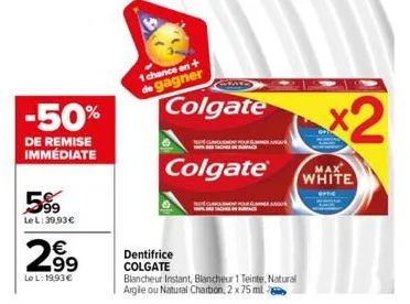 -50%  de remise immédiate  5%9  le l: 39,93 €  2.99  le l: 19,93 €  1 chance en + de gagner  dentifrice colgate  colgate  colgate®  blancheur instant, blancheur 1 teinte, natural argile ou natural cha