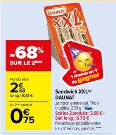 -68%  sur le 2 me  vendu seul  29  le kg: 10,13 €  le 2 produ  095  daunat  g  1 chance en +  de gagner  sandwich xxl daunat  jambon emmental, thon crudités, 230 g. soit les 2 produits: 3,08 €-soit le