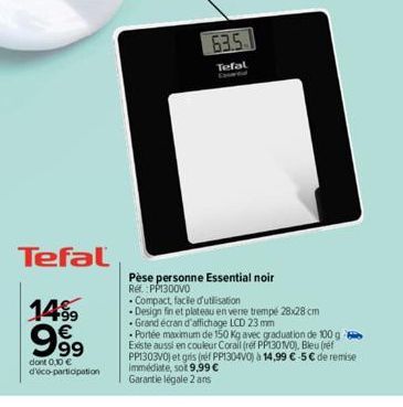 Tefal  14⁹9 €  99⁹9  dont 0,10 € d'éco-participation  63.5  Tefal  Pèse personne Essential noir Ref.:PP1300V0  Compact facile d'utilisation  Design fin et plateau en verre trempé 28x28 cm  Grand écran