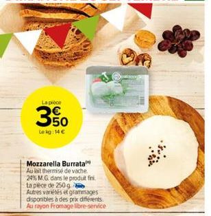 La pièce  3%  Le kg: 14 €  Mozzarella Burrata Au lait thermisé de vache. 24% M.G. dans le produit fini.  ta pièce de 250 g Autres variétés et grammages disponibles à des prix différents. Au rayon From