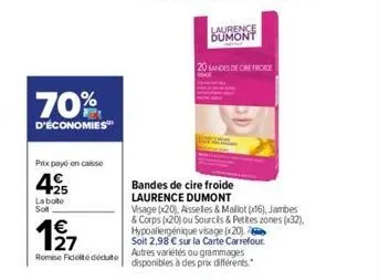 70%  d'économies  prix payé en caisse  425  la boite  sol  127  €  remise fidelte dédute  bandes de cire froide  laurence dumont  visage (x20) asselles & maillot (x16), jambes & corps (20) ou sourcils