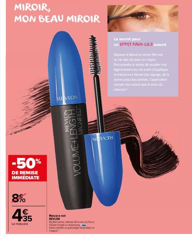 MIROIR,  MON BEAU MIROIR  -50%  DE REMISE IMMÉDIATE  8.90  € +35  Le mascara  REVLON  REVLON  VOLUME+LENGTH  MAGNIFIED  Mascara noir REVLON  Big Bad Lashes, Ultimate All-in-one, So Fierce, Volume Leng