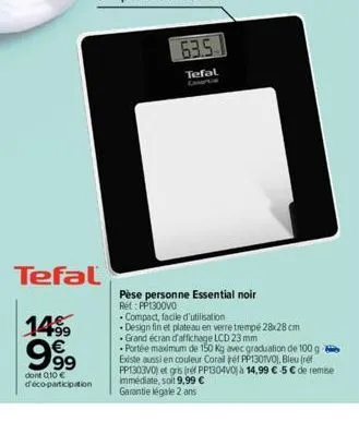 tefal  14% €  999  dont 0,10 € d'éco-participation  63.5  tefal  pèse personne essential noir rất pp1300vo  compact, facile d'utilisation  design fin et plateau en verre trempé 28x28 cm  grand écran d