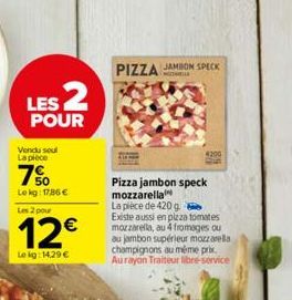LES 2  POUR  Vendu soul La piece  7%  Lekg: 17.86 €  Les 2 pour  12€  Le kg: 14,29 €  PIZZA JAMBON SPECK  4200  Pizza jambon speck mozzarella  La pièce de 420 g  Existe aussi en pizza tomates mozzarel
