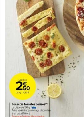 La piece  € 50  Le kg: 11,90 €  Focaccia tomates cerises La pièce de 210 g. 6  Autre variété et grammage disponib  à un prix différent  Au rayon Traiteur libre-service 