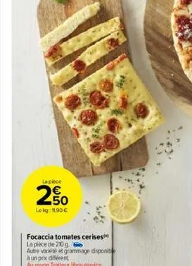 la piece  € 50  le kg: 11,90 €  focaccia tomates cerises la pièce de 210 g. 6  autre variété et grammage disponib  à un prix différent  au rayon traiteur libre-service 