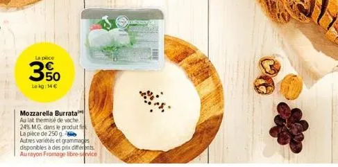 la pièce  350  le kg: 14 €  mozzarella burrata au lait thermisé de vache. 24% m.g. dans le produit fir la pièce de 250 g.  autres variétés et grammages disponibles à des prix différents. au rayon from