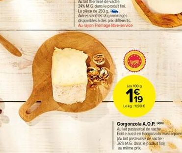 Les 100 g  199  Lokg: 11,90 €  Gorgonzola A.O.P.  Au lait pasteurisé de vache,  Existe aussi en Gorgonzola mascarpone (Au lait pasteurise de vache-36% MG, dans le produit fin au même prix 