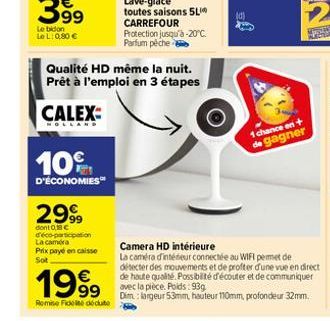 10%  D'ÉCONOMIES  299  dont 0,8 C d'éco-participation La caméra  Prix payé en caisse Sot  Qualité HD même la nuit. Prêt à l'emploi en 3 étapes  CALEX:  1999  Remise Fidelite déduite  Lave-glace toutes