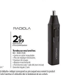 radiola  2.99  dont 0,02€ d'éco-participation  tondeuse nez/oreilles ref: rant2128  lame en acier inoxydable -pas de réglage nécessaire, 1 hauteur de coupe  bouton marche arrêt fonctionne avec 1 pile 