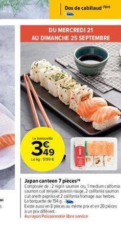 La barquette  349  Lekg: 17,99 €  Dos de cabillaud (  DU MERCREDI 21  AU DIMANCHE 25 SEPTEMBRE  Japan canteen 7 pièces  Composée de 2 nigrid saumon cru, 1 medium calfomia saumon cut teriyaki poivron r