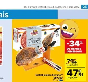 du mardi 20 septembre au dimanche 2 octobre 2022 25  elpozo  jamon serrano reserva  m  coffret jambon serrano  elpozo  7,5 kg  -34%  de remise immédiate  71%  le kg: 9.60 €  471  le kg:6,33 € 