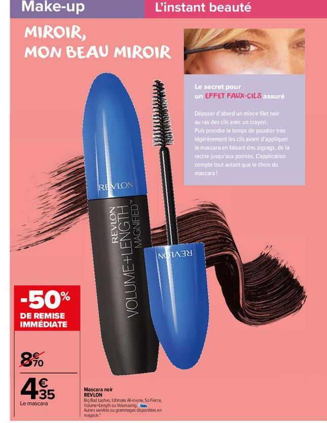 -50%  DE REMISE IMMÉDIATE  8%  4.35  €  Le mascara  REVLON  REVLON  VOLUME+LENGTH  MAGNIFIED  L'instant beauté  NOR  Mascara noir REVLON  Big Bad Lashes, Utimate All-in-one, So Fierce, Volume Length o