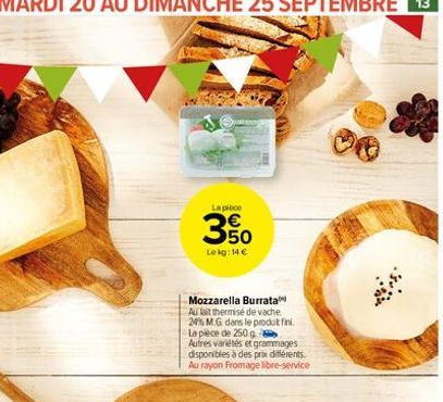 La pièce  350  Leig: 14 €  Mozzarella Burrata  Au lait thermisé de vache 24% MG dans le produt fini. La pièce de 250 g Autres variétés et grammages disponibles à des prix différents. Au rayon Fromage 