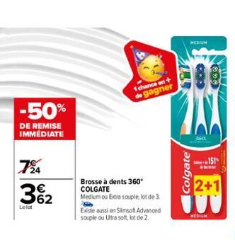 -50%  DE REMISE IMMÉDIATE  724  362  €  Lelot  1 chance en+ de gagner  Brosse à dents 360° COLGATE  Medium ou Extra souple, lot de 3  Existe aussi en Simsoft Advanced souple ou Ultra soft, lot de 2.  