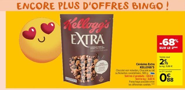 с  Kellogg's EXTRA  B62004  CHOCOLAT NOIR NOISE LAZE  SANE  Céréales Extra KELLOGG'S Chocolat noir noisettes, Chocolat au lait ou Noisettes caramélisées, 500 g. Soit les 2 produits: 3,63 € - Soit le k