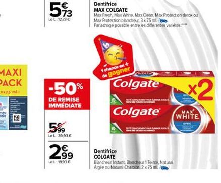 73  LeL: 12,73 €  -50%  DE REMISE IMMÉDIATE  5%9  Le L: 39,93€  2,⁹9  99  LeL: 19,93 €  1 chance en+ de gagner  Colgate  Colgate®  Dentifrice  MAX COLGATE  Max Fresh, Max White, Max Clean, Max Protect